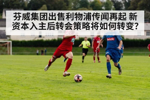芬威集团出售利物浦传闻再起 新资本入主后转会策略将如何转变？