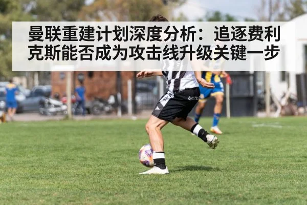 曼联重建计划深度分析：追逐费利克斯能否成为攻击线升级关键一步